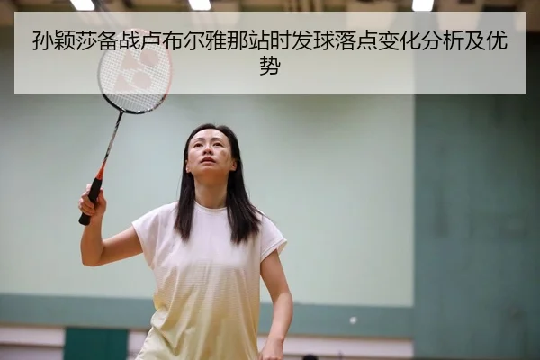 孙颖莎备战卢布尔雅那站时发球落点变化分析及优势
