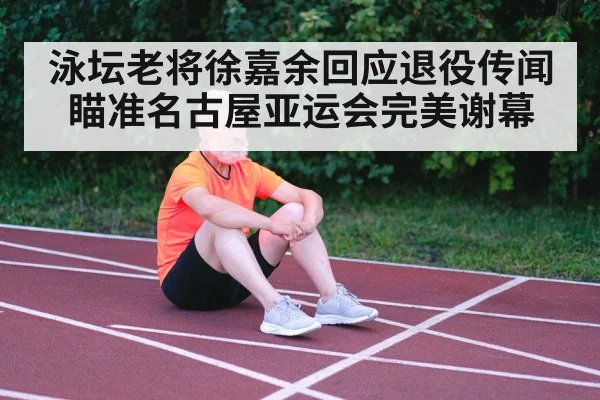 泳坛老将徐嘉余回应退役传闻瞄准名古屋亚运会完美谢幕